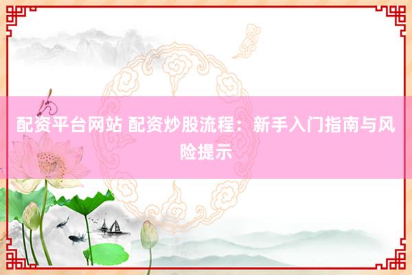 配资平台网站 配资炒股流程：新手入门指南与风险提示