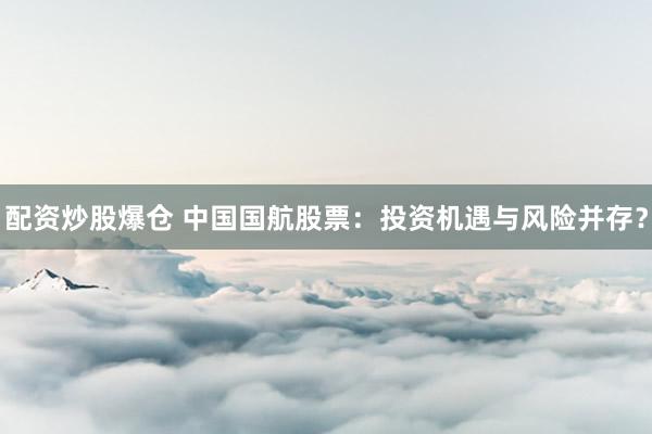 配资炒股爆仓 中国国航股票：投资机遇与风险并存？