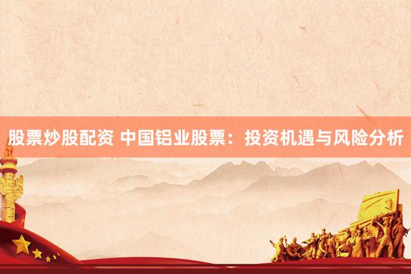 股票炒股配资 中国铝业股票：投资机遇与风险分析