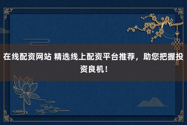在线配资网站 精选线上配资平台推荐，助您把握投资良机！