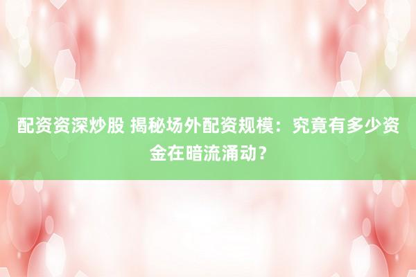 配资资深炒股 揭秘场外配资规模:究竟有多少资金在暗流涌动?