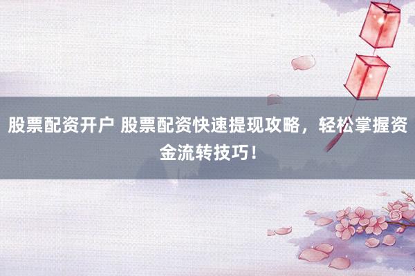 股票配资开户 股票配资快速提现攻略，轻松掌握资金流转技巧！