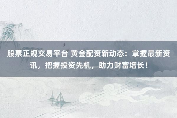 股票正规交易平台 黄金配资新动态：掌握最新资讯，把握投资先机，助力财富增长！