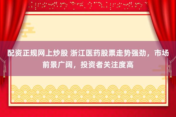 配资正规网上炒股 浙江医药股票走势强劲，市场前景广阔，投资者关注度高