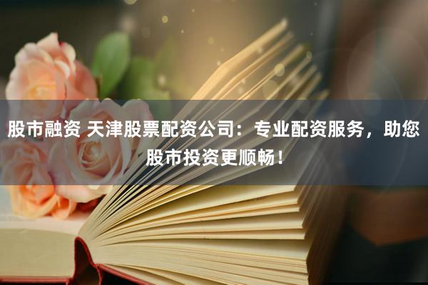 股市融资 天津股票配资公司：专业配资服务，助您股市投资更顺畅！