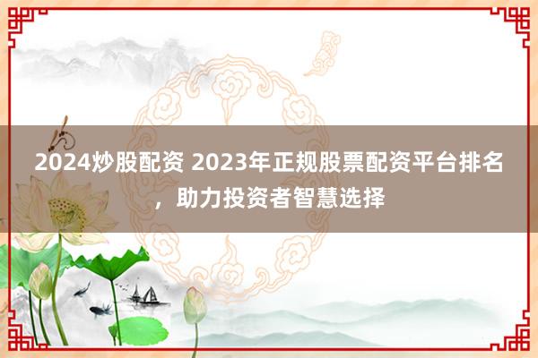 2024炒股配资 2023年正规股票配资平台排名，助力投资者智慧选择