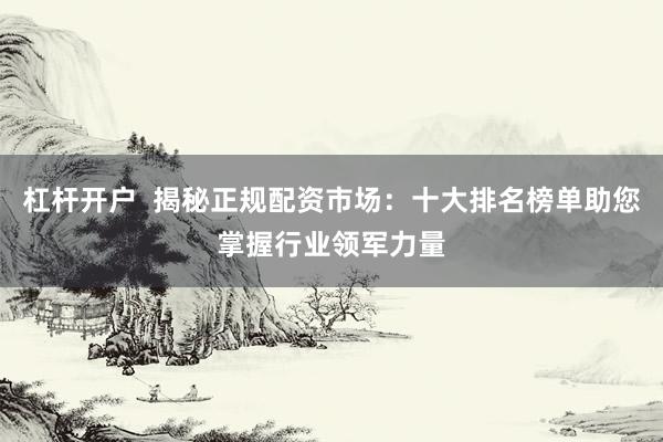 杠杆开户  揭秘正规配资市场：十大排名榜单助您掌握行业领军力量