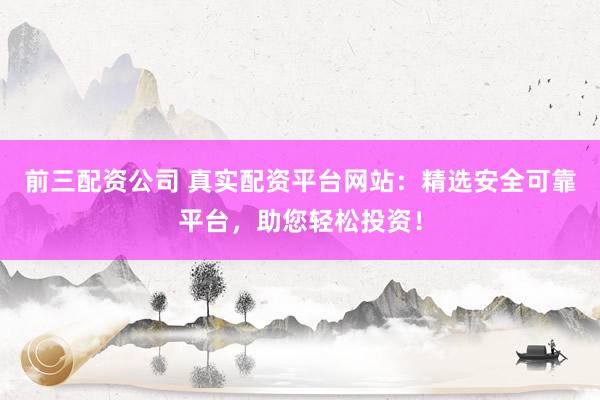 前三配资公司 真实配资平台网站：精选安全可靠平台，助您轻松投资！