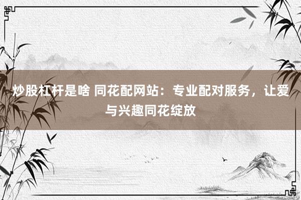 炒股杠杆是啥 同花配网站：专业配对服务，让爱与兴趣同花绽放