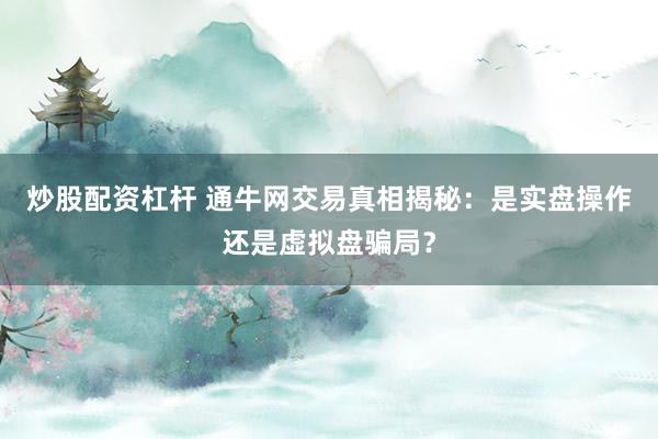 炒股配资杠杆 通牛网交易真相揭秘：是实盘操作还是虚拟盘骗局？