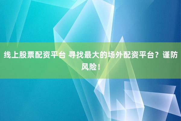 线上股票配资平台 寻找最大的场外配资平台？谨防风险！