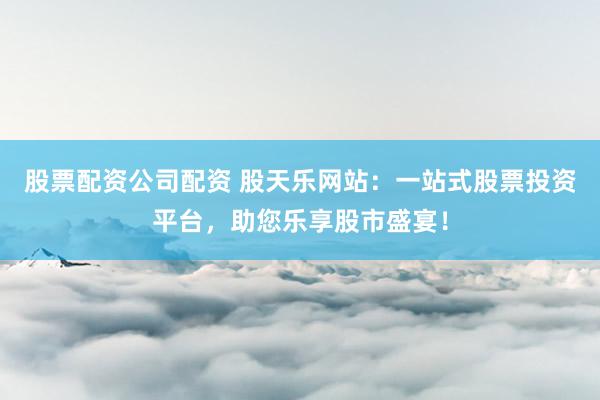 股票配资公司配资 股天乐网站：一站式股票投资平台，助您乐享股市盛宴！