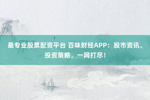 最专业股票配资平台 百味财经APP：股市资讯、投资策略，一网打尽！