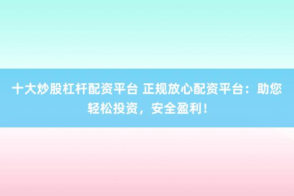 十大炒股杠杆配资平台 正规放心配资平台：助您轻松投资，安全盈利！