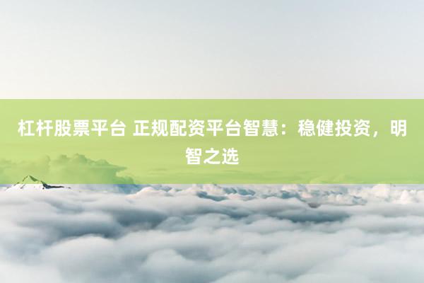 杠杆股票平台 正规配资平台智慧：稳健投资，明智之选