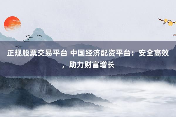 正规股票交易平台 中国经济配资平台：安全高效，助力财富增长