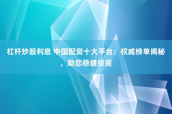 杠杆炒股利息 中国配资十大平台：权威榜单揭秘，助您稳健投资