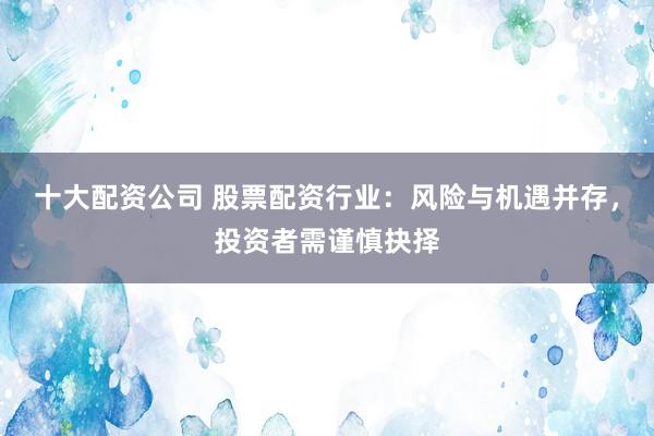 十大配资公司 股票配资行业：风险与机遇并存，投资者需谨慎抉择
