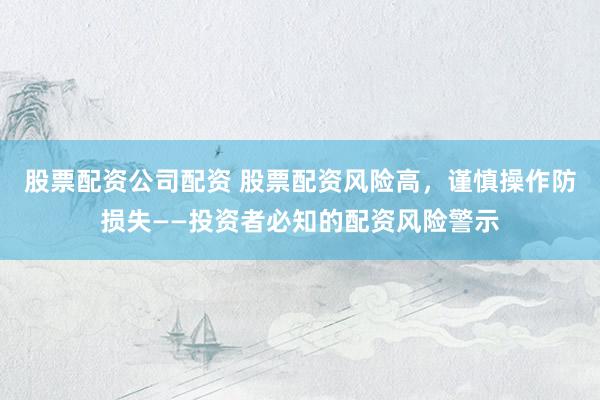股票配资公司配资 股票配资风险高,谨慎操作防损失——投资者必知的配资风险警示