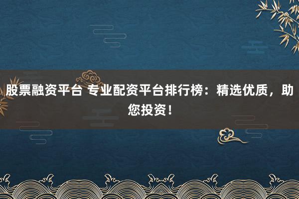 股票融资平台 专业配资平台排行榜：精选优质，助您投资！
