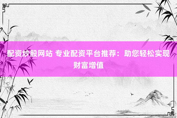 配资炒股网站 专业配资平台推荐：助您轻松实现财富增值