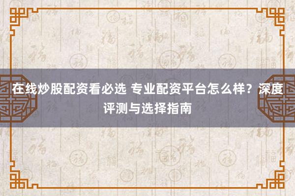 在线炒股配资看必选 专业配资平台怎么样？深度评测与选择指南