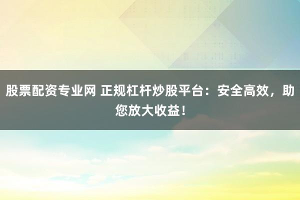 股票配资专业网 正规杠杆炒股平台：安全高效，助您放大收益！