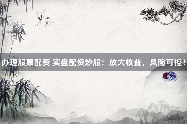 办理股票配资 实盘配资炒股：放大收益，风险可控！