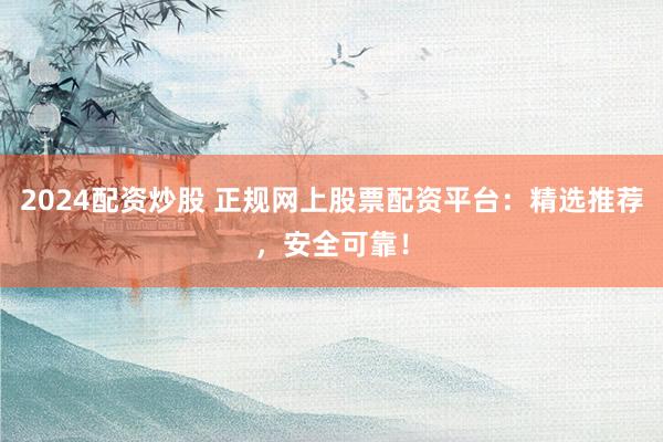 2024配资炒股 正规网上股票配资平台：精选推荐，安全可靠！