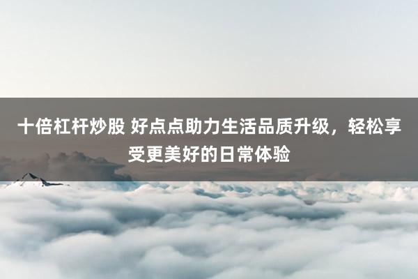 十倍杠杆炒股 好点点助力生活品质升级,轻松享受更美好的日常体验