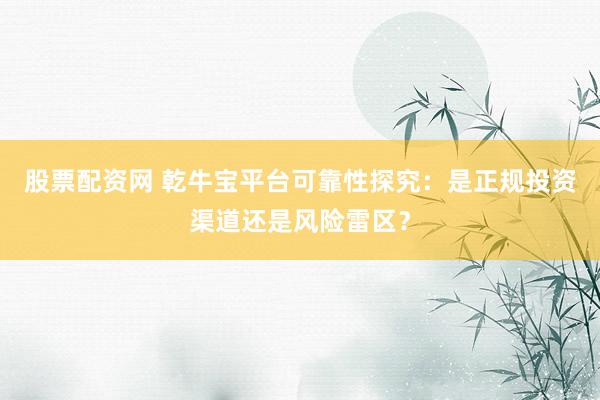 股票配资网 乾牛宝平台可靠性探究：是正规投资渠道还是风险雷区？