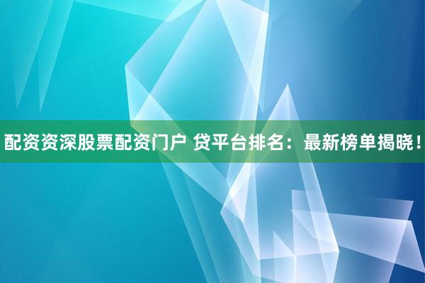 配资资深股票配资门户 贷平台排名：最新榜单揭晓！