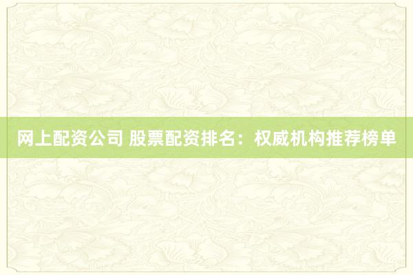 网上配资公司 股票配资排名：权威机构推荐榜单