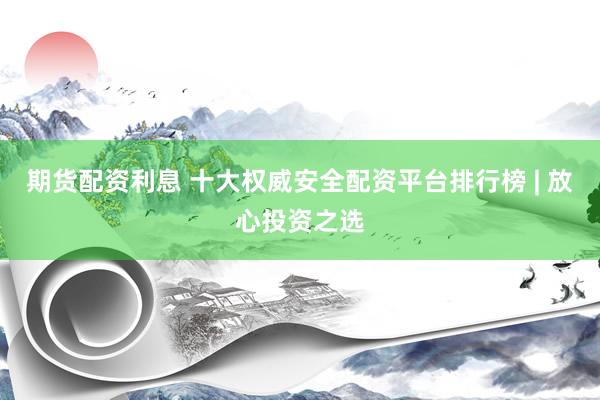 期货配资利息 十大权威安全配资平台排行榜 | 放心投资之选