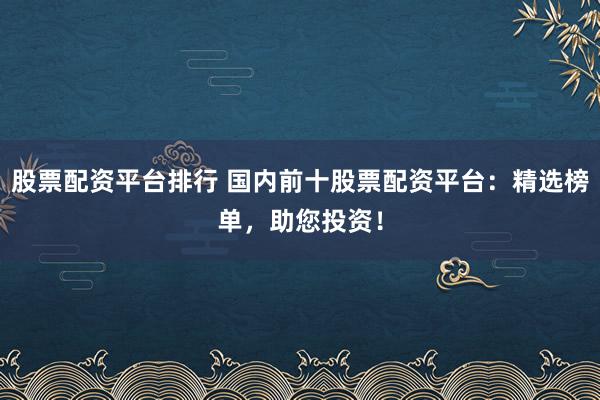 股票配资平台排行 国内前十股票配资平台：精选榜单，助您投资！