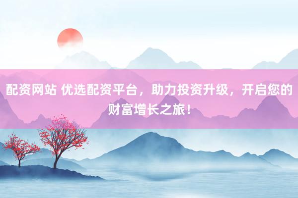 配资网站 优选配资平台，助力投资升级，开启您的财富增长之旅！