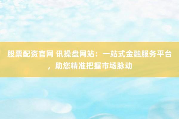 股票配资官网 讯操盘网站：一站式金融服务平台，助您精准把握市场脉动