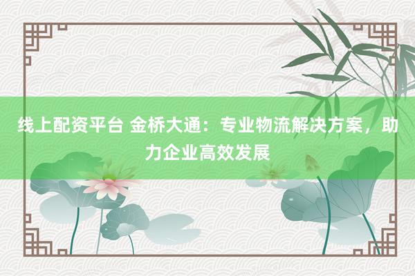 线上配资平台 金桥大通：专业物流解决方案，助力企业高效发展