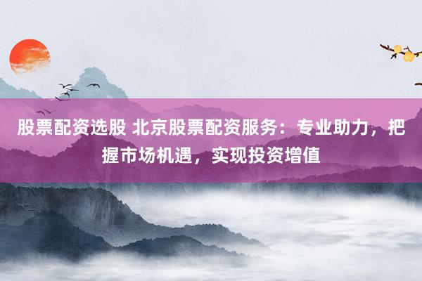 股票配资选股 北京股票配资服务：专业助力，把握市场机遇，实现投资增值