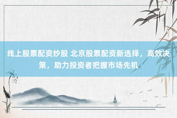 线上股票配资炒股 北京股票配资新选择，高效决策，助力投资者把握市场先机