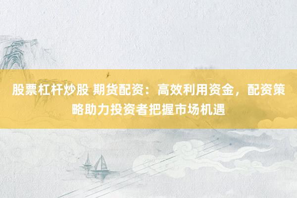 股票杠杆炒股 期货配资:高效利用资金,配资策略助力投资者把握市场机遇