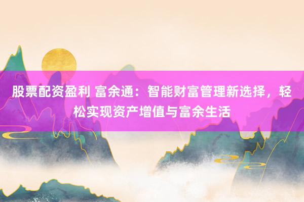 股票配资盈利 富余通：智能财富管理新选择，轻松实现资产增值与富余生活