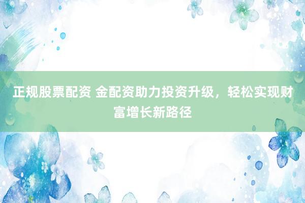 正规股票配资 金配资助力投资升级，轻松实现财富增长新路径
