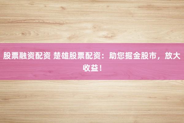 股票融资配资 楚雄股票配资：助您掘金股市，放大收益！