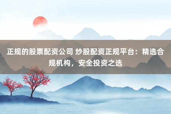 正规的股票配资公司 炒股配资正规平台：精选合规机构，安全投资之选