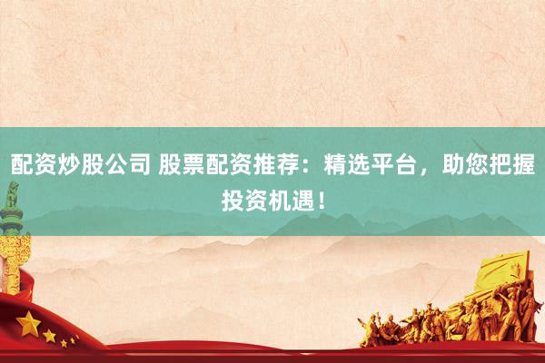 配资炒股公司 股票配资推荐：精选平台，助您把握投资机遇！