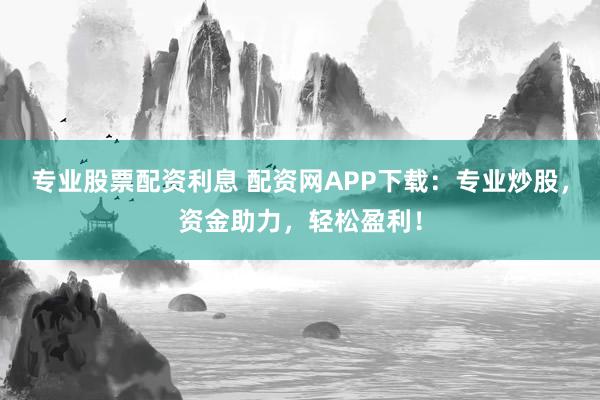 专业股票配资利息 配资网APP下载：专业炒股，资金助力，轻松盈利！