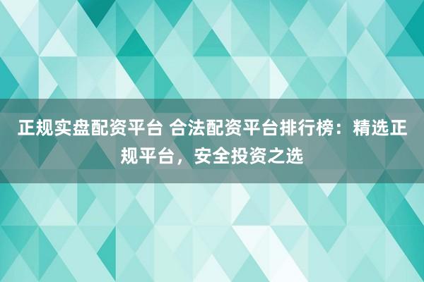 正规实盘配资平台 合法配资平台排行榜：精选正规平台，安全投资之选