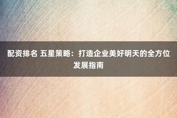 配资排名 五星策略：打造企业美好明天的全方位发展指南