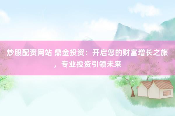 炒股配资网站 鼎金投资：开启您的财富增长之旅，专业投资引领未来